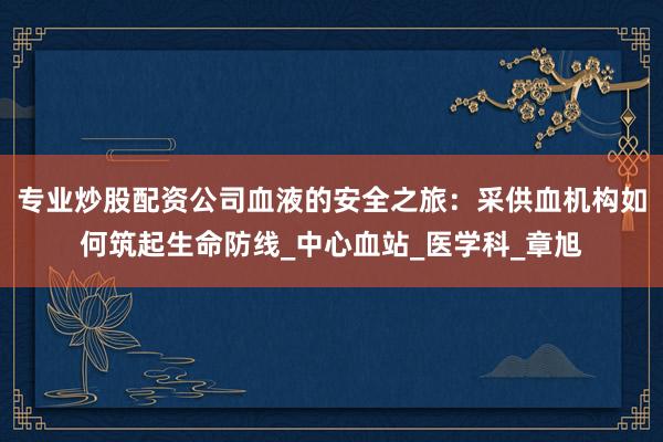 专业炒股配资公司血液的安全之旅：采供血机构如何筑起生命防线_中心血站_医学科_章旭