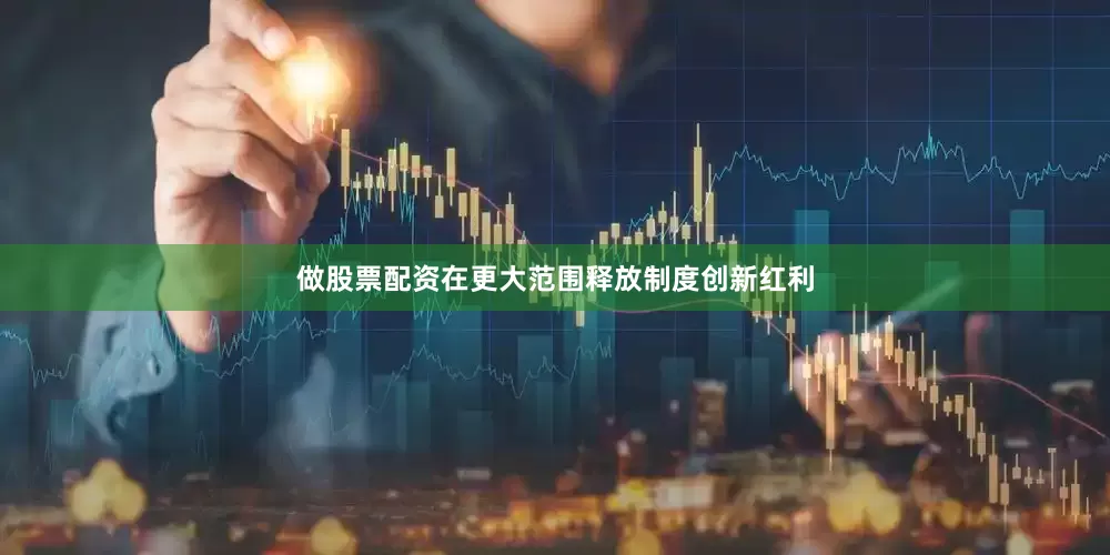 做股票配资在更大范围释放制度创新红利