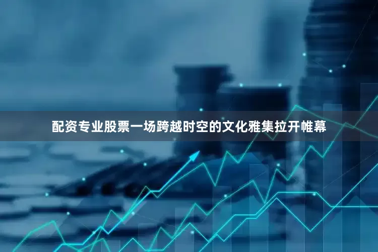 配资专业股票一场跨越时空的文化雅集拉开帷幕