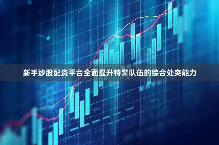 新手炒股配资平台全面提升特警队伍的综合处突能力