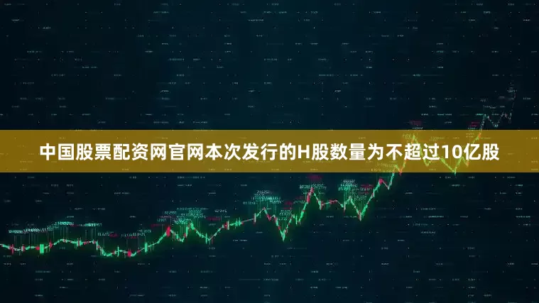 中国股票配资网官网本次发行的H股数量为不超过10亿股