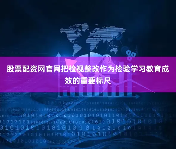 股票配资网官网把检视整改作为检验学习教育成效的重要标尺