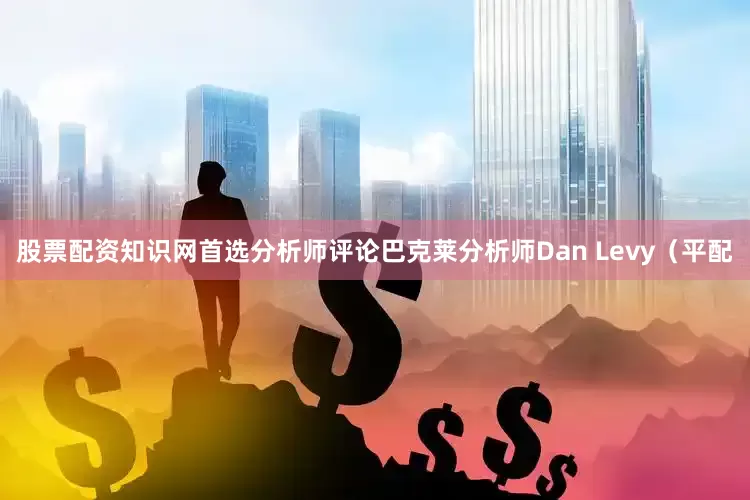 股票配资知识网首选分析师评论巴克莱分析师Dan Levy（平配