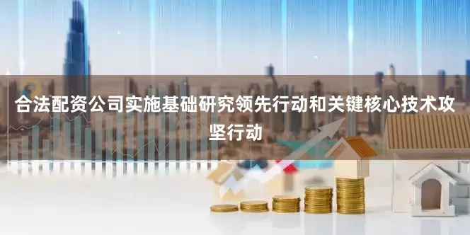 合法配资公司实施基础研究领先行动和关键核心技术攻坚行动