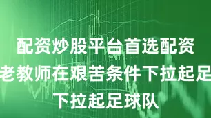 配资炒股平台首选配资一位老教师在艰苦条件下拉起足球队