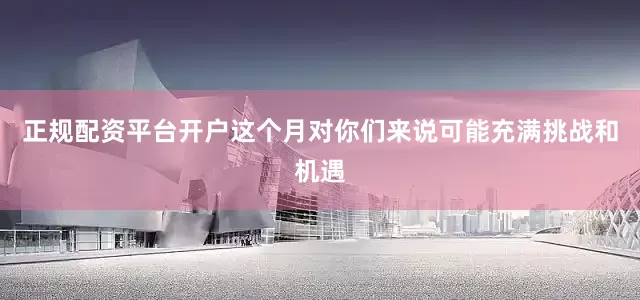 正规配资平台开户这个月对你们来说可能充满挑战和机遇