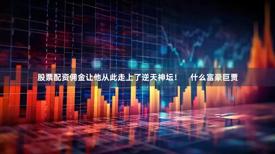 股票配资佣金让他从此走上了逆天神坛！    什么富豪巨贾