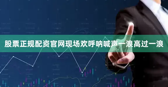 股票正规配资官网现场欢呼呐喊声一浪高过一浪
