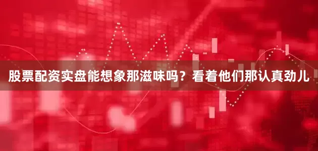 股票配资实盘能想象那滋味吗？看着他们那认真劲儿