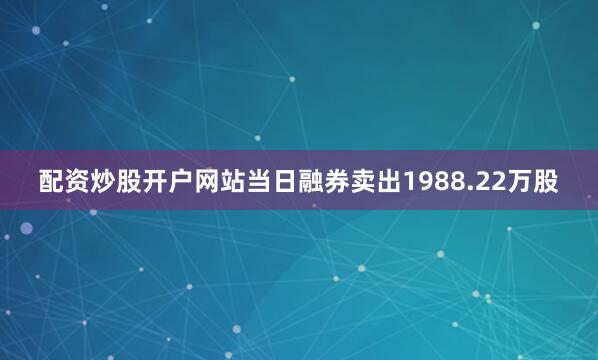 配资炒股开户网站当日融券卖出1988.22万股