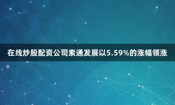 在线炒股配资公司索通发展以5.59%的涨幅领涨