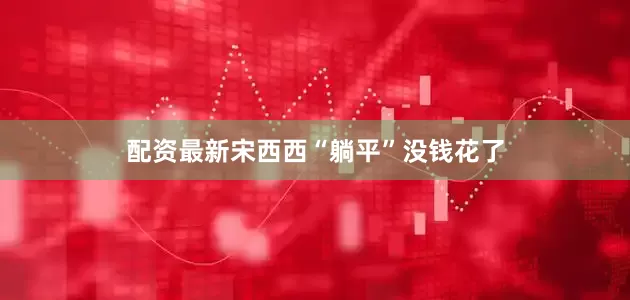 配资最新宋西西“躺平”没钱花了