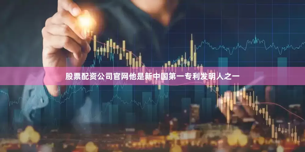股票配资公司官网他是新中国第一专利发明人之一