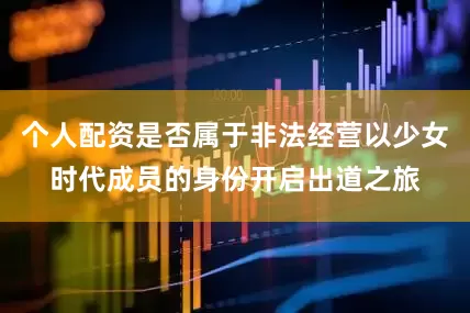 个人配资是否属于非法经营以少女时代成员的身份开启出道之旅
