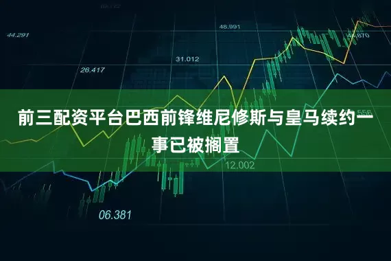 前三配资平台巴西前锋维尼修斯与皇马续约一事已被搁置